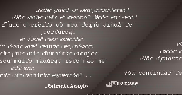 Sabe qual o seu problema? Não sabe não é mesmo? Mais eu sei! É que o efeito do meu beijo ainda te perturba, e você não aceita. Por isso até tenta me pisar, mais... Frase de Patrícia Araújo.