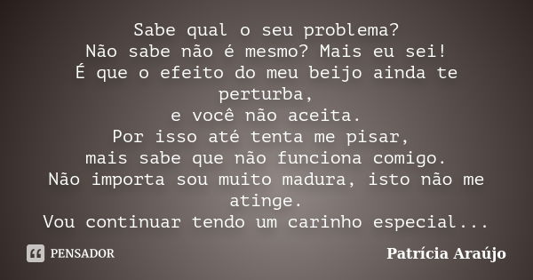 Sabe qual o seu problema? Não sabe não é mesmo? Mais eu sei! É que o efeito do meu beijo ainda te perturba, e você não aceita. Por isso até tenta me pisar, mais... Frase de Patrícia Araújo.