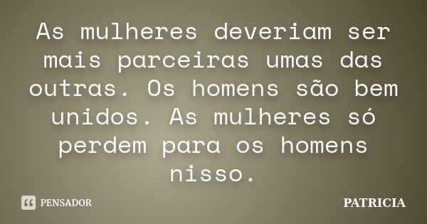 As mulheres deveriam ser mais parceiras umas das outras. Os homens são bem unidos. As mulheres só perdem para os homens nisso.... Frase de Patrícia..