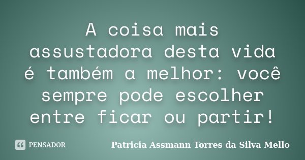 A coisa mais assustadora desta vida é também a melhor: você sempre pode escolher entre ficar ou partir!... Frase de Patricia Assmann Torres da Silva Mello.