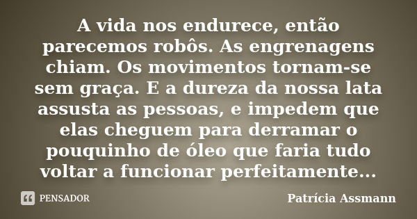 A vida nos endurece, então parecemos robôs. As engrenagens chiam. Os movimentos tornam-se sem graça. E a dureza da nossa lata assusta as pessoas, e impedem que ... Frase de Patricia Assmann.