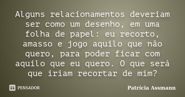 Alguns relacionamentos deveriam ser como um desenho, em uma folha de papel: eu recorto, amasso e jogo aquilo que não quero, para poder ficar com aquilo que eu q... Frase de Patricia Assmann.