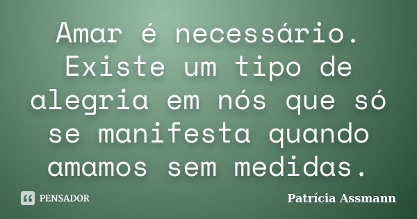 Amar é necessário. Existe um tipo de alegria em nós que só se manifesta quando amamos sem medidas.... Frase de Patrícia Assmann.