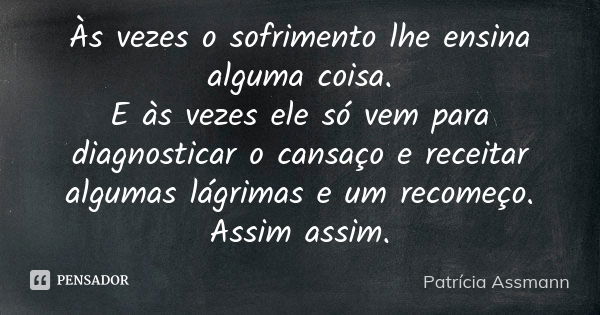 Às vezes o sofrimento lhe ensina alguma coisa. E às vezes ele só vem para diagnosticar o cansaço e receitar algumas lágrimas e um recomeço. Assim assim.... Frase de Patricia Assmann.