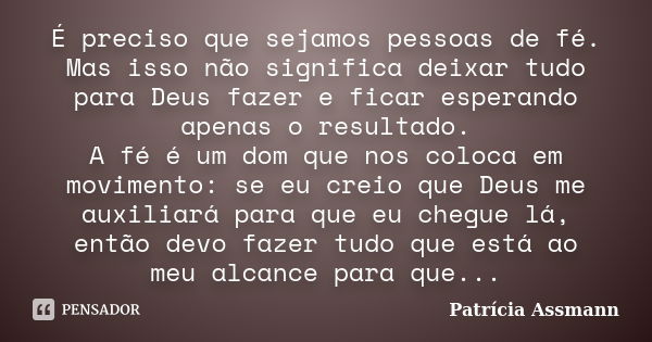 É preciso que sejamos pessoas de fé. Mas isso não significa deixar tudo para Deus fazer e ficar esperando apenas o resultado. A fé é um dom que nos coloca em mo... Frase de Patricia Assmann.