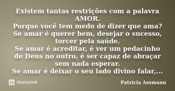 Existem tantas restrições com a palavra AMOR. Porque você tem medo de dizer que ama? Se amar é querer bem, desejar o sucesso, torcer pela saúde. Se amar é acred... Frase de Patricia Assmann.