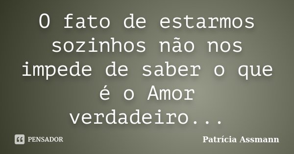 O fato de estarmos sozinhos não nos impede de saber o que é o Amor verdadeiro...... Frase de Patricia Assmann.