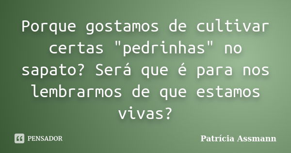 Porque gostamos de cultivar certas "pedrinhas" no sapato? Será que é para nos lembrarmos de que estamos vivas?... Frase de Patricia Assmann.