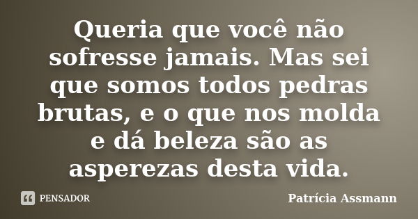 Queria que você não sofresse jamais. Mas sei que somos todos pedras brutas, e o que nos molda e dá beleza são as asperezas desta vida.... Frase de Patrícia Assmann.