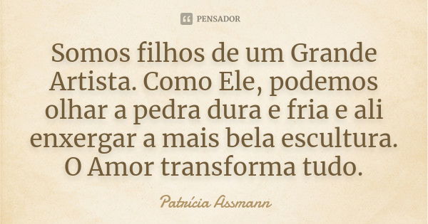 Somos filhos de um Grande Artista. Como Ele, podemos olhar a pedra dura e fria e ali enxergar a mais bela escultura. O Amor transforma tudo.... Frase de Patrícia Assmann.