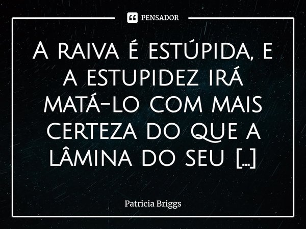 ⁠A raiva é estúpida, e a estupidez irá matá-lo com mais certeza do que a lâmina do seu oponente.... Frase de Patricia Briggs.