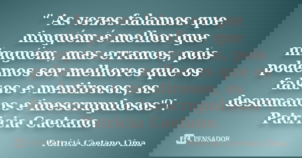 " As vezes falamos que ninguém é melhor que ninguém, mas erramos, pois podemos ser melhores que os falsos e mentirosos, os desumanos e inescrupulosos"... Frase de Patrícia Caetano Lima.