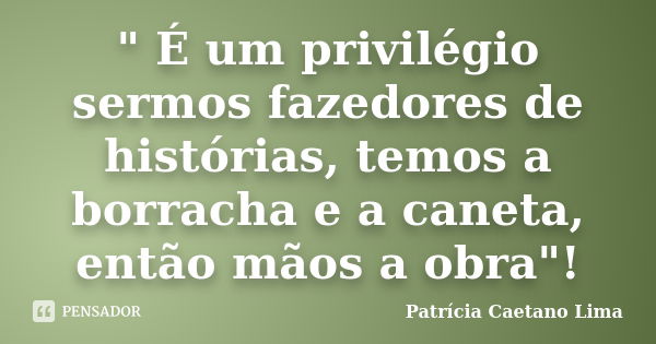 " É um privilégio sermos fazedores de histórias, temos a borracha e a caneta, então mãos a obra"!... Frase de Patrícia Caetano Lima.