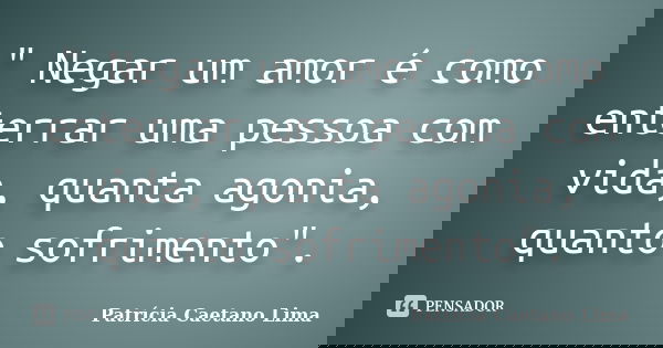 " Negar um amor é como enterrar uma pessoa com vida, quanta agonia, quanto sofrimento".... Frase de Patrícia Caetano Lima.