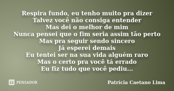 Respira fundo, eu tenho muito pra dizer Talvez você não consiga entender Mas dei o melhor de mim Nunca pensei que o fim seria assim tão perto Mas pra seguir sen... Frase de Patrícia Caetano Lima.