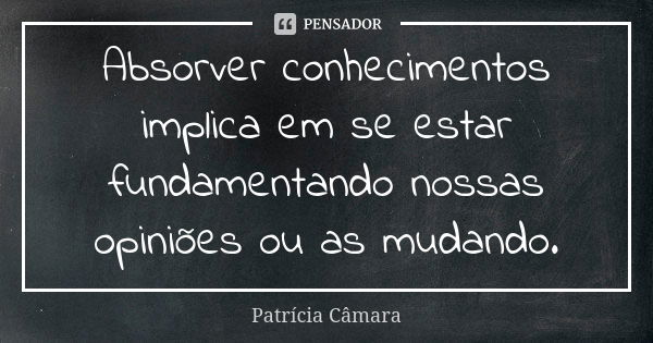 Absorver conhecimentos implica em se estar fundamentando nossas opiniões ou as mudando.... Frase de Patrícia Câmara.