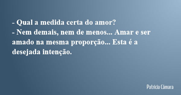 - Qual a medida certa do amor? - Nem demais, nem de menos... Amar e ser amado na mesma proporção... Esta é a desejada intenção.... Frase de Patricia Câmara.