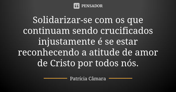 Solidarizar-se com os que continuam sendo crucificados injustamente é se estar reconhecendo a atitude de amor de Cristo por todos nós.... Frase de Patrícia Câmara.