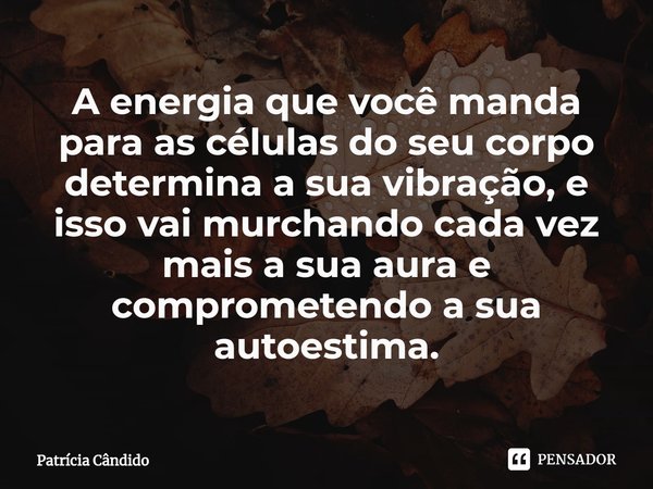 A energia que você manda para as células do seu corpo determina a sua vibração, e isso vai murchando cada vez mais a sua aura e comprometendo a sua autoestima.... Frase de Patrícia Cândido.