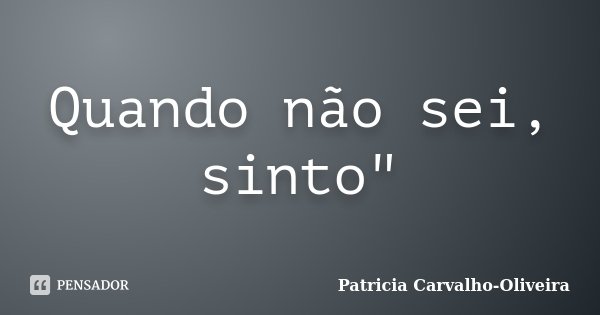 Quando não sei, sinto"... Frase de Patricia Carvalho-Oliveira.
