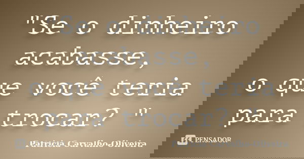 "Se o dinheiro acabasse, o que você teria para trocar? "... Frase de Patricia Carvalho-Oliveira.
