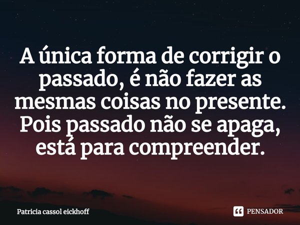 ⁠A única forma de corrigir o passado, é não fazer as mesmas coisas no presente. Pois passado não se apaga, está para compreender.... Frase de Patrícia Cassol Eickhoff.