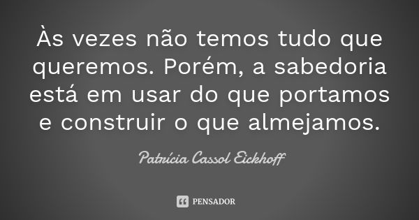 Às vezes não temos tudo que queremos. Porém, a sabedoria está em usar do que portamos e construir o que almejamos.... Frase de Patrícia Cassol Eickhoff.