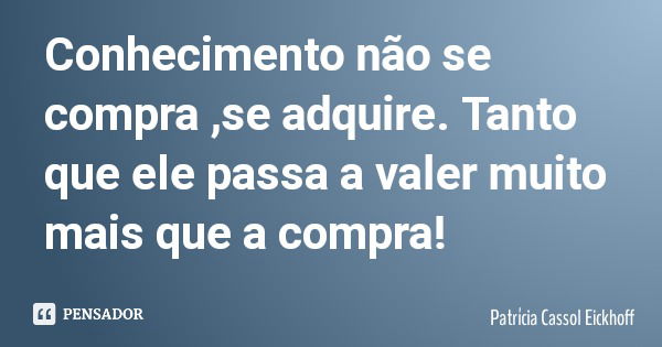 Conhecimento não se compra ,se adquire. Tanto que ele passa a valer muito mais que a compra!... Frase de Patrícia Cassol Eickhoff.