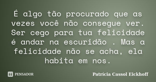 É algo tão procurado que as vezes você não consegue ver. Ser cego para tua felicidade é andar na escuridão . Mas a felicidade não se acha, ela habita em nos.... Frase de Patrícia Cassol Eickhoff.