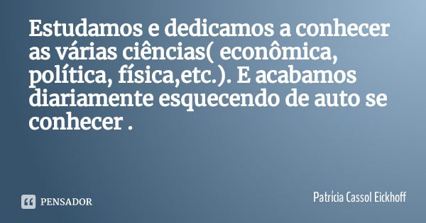 Estudamos e dedicamos a conhecer as várias ciências( econômica, política, física,etc.). E acabamos diariamente esquecendo de auto se conhecer .... Frase de Patrícia Cassol Eickhoff.