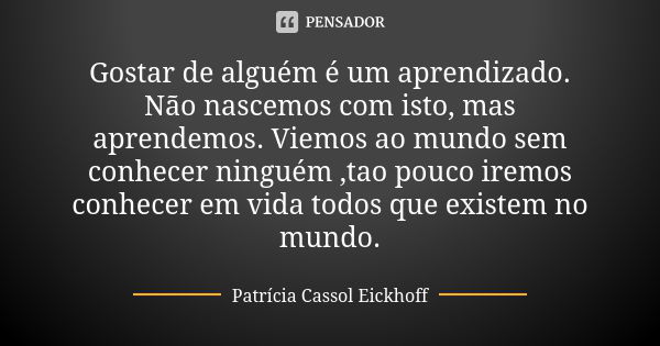 Gostar de alguém é um aprendizado. Não nascemos com isto, mas aprendemos. Viemos ao mundo sem conhecer ninguém ,tao pouco iremos conhecer em vida todos que exis... Frase de Patrícia Cassol Eickhoff.