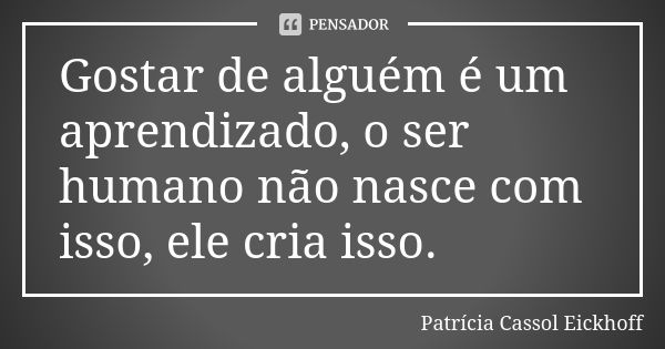 Gostar de alguém é um aprendizado, o ser humano não nasce com isso, ele cria isso.... Frase de Patrícia Cassol Eickhoff.