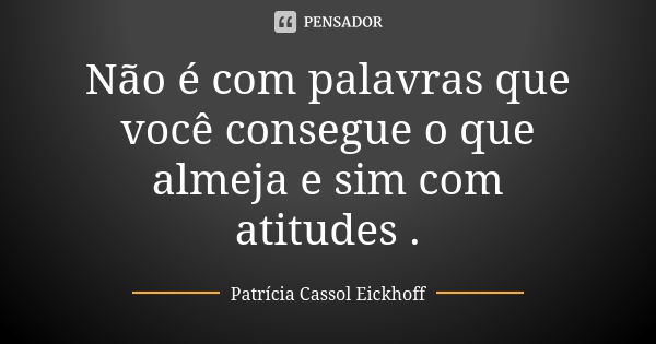 Não é com palavras que você consegue o que almeja e sim com atitudes .... Frase de Patrícia Cassol Eickhoff.