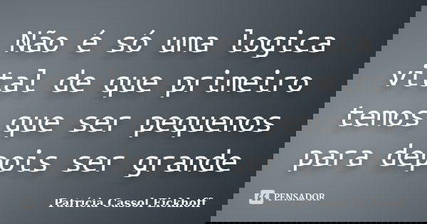 Não é só uma logica vital de que primeiro temos que ser pequenos para depois ser grande... Frase de Patricia Cassol Eickhoff.