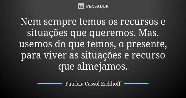 Nem sempre temos os recursos e situações que queremos. Mas, usemos do que temos, o presente, para viver as situações e recurso que almejamos.... Frase de Patrícia Cassol Eickhoff.