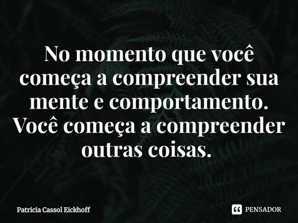 No momento que você começa a compreender sua mente e comportamento. Você começa a compreender outras coisas. ⁠... Frase de Patrícia Cassol Eickhoff.