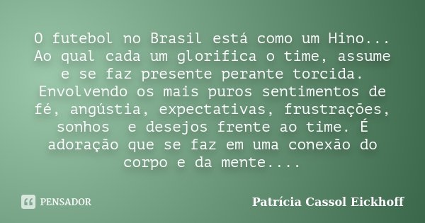 O futebol no Brasil está como um Hino... Ao qual cada um glorifica o time, assume e se faz presente perante torcida. Envolvendo os mais puros sentimentos de fé,... Frase de Patricia Cassol Eickhoff.