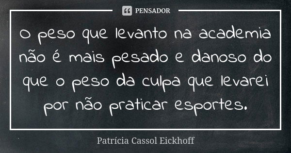 O peso que levanto na academia não é mais pesado e danoso do que o peso da culpa que levarei por não praticar esportes.... Frase de Patrícia Cassol Eickhoff.