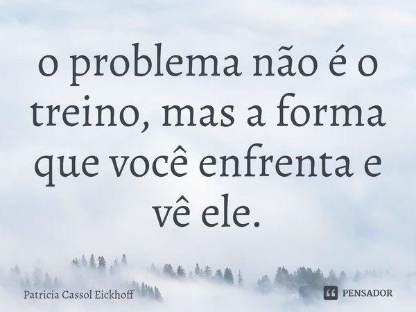 ⁠o problema não é o treino, mas a forma que você enfrenta e vê ele.... Frase de Patrícia Cassol Eickhoff.