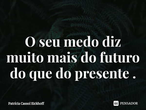 ⁠O seu medo diz muito mais do futuro do que do presente .... Frase de Patrícia Cassol Eickhoff.