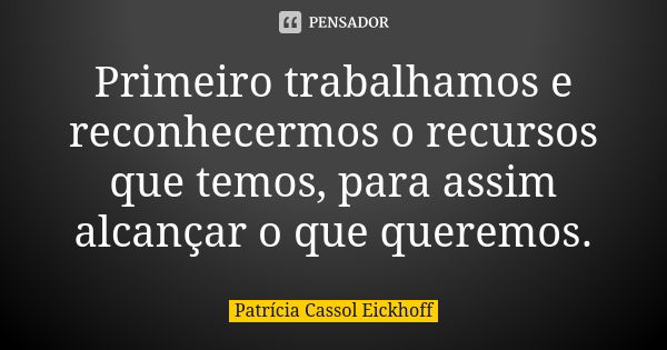 Primeiro trabalhamos e reconhecermos o recursos que temos, para assim alcançar o que queremos.... Frase de Patrícia Cassol eickhoff.