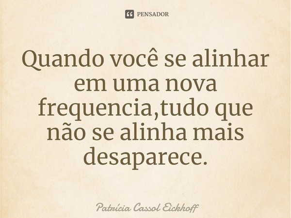 ⁠Quando você se alinhar em uma nova frequencia,tudo que não se alinha mais desaparece.... Frase de Patrícia Cassol Eickhoff.