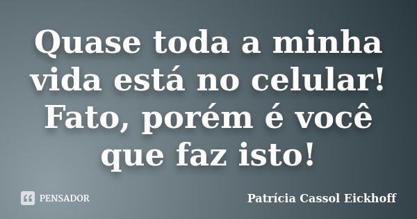 Quase toda a minha vida está no celular! Fato, porém é você que faz isto!... Frase de Patricia Cassol Eickhoff.