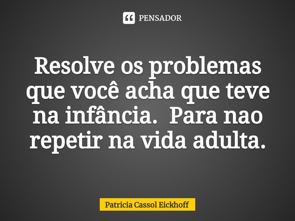 ⁠Resolve os problemas que você acha que teve na infância. Para nao repetir na vida adulta.... Frase de Patrícia Cassol Eickhoff.