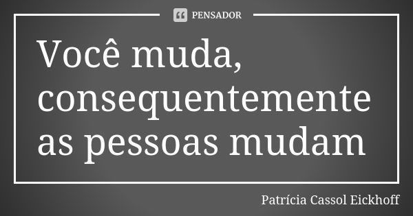 Você muda, consequentemente as pessoas mudam... Frase de Patrícia Cassol Eickhoff.