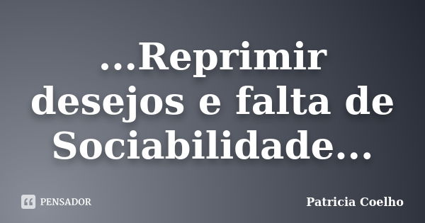 ...Reprimir desejos e falta de Sociabilidade...... Frase de Patricia Coelho.