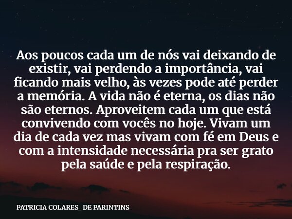 Aos poucos cada um de nós vai deixando de existir, vai perdendo a importância, vai ficando mais velho, às vezes pode até perder a memória. A vida não é eterna, ... Frase de PATRICIA COLARES_ DE PARINTINS.