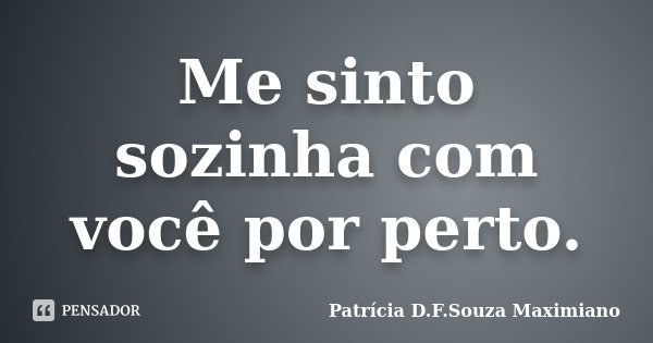 Me sinto sozinha com você por perto.... Frase de Patrícia D.F.Souza Maximiano.