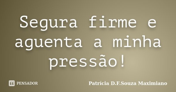 Segura firme e aguenta a minha pressão!... Frase de Patrícia D.F.Souza Maximiano.