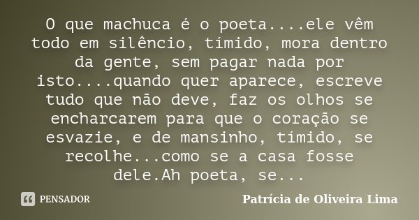 O que machuca é o poeta....ele vêm todo em silêncio, tímido, mora dentro da gente, sem pagar nada por isto....quando quer aparece, escreve tudo que não deve, fa... Frase de Patrícia de Oliveira Lima.
